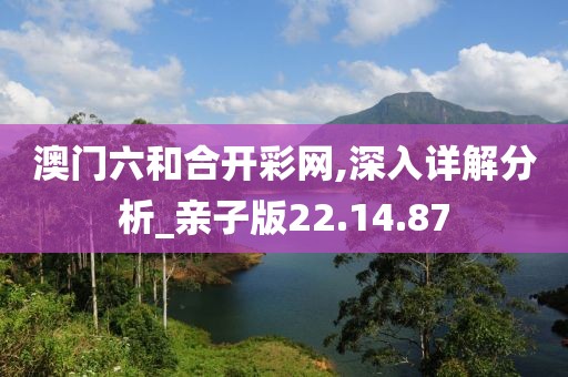 澳门六和合开彩网,深入详解分析_亲子版22.14.87