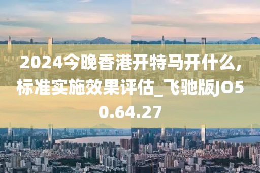 2024今晚香港开特马开什么,标准实施效果评估_飞驰版JO50.64.27