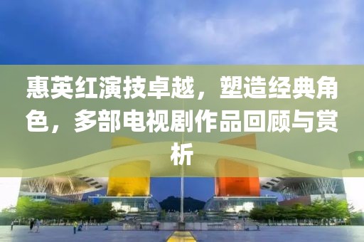 惠英红演技卓越，塑造经典角色，多部电视剧作品回顾与赏析