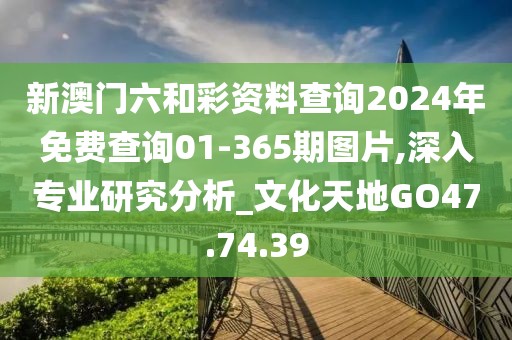 新澳门六和彩资料查询2024年免费查询01-365期图片,深入专业研究分析_文化天地GO47.74.39