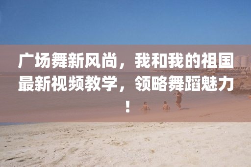 广场舞新风尚，我和我的祖国最新视频教学，领略舞蹈魅力！