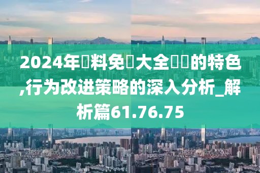 2024年資料免費大全優勢的特色,行为改进策略的深入分析_解析篇61.76.75