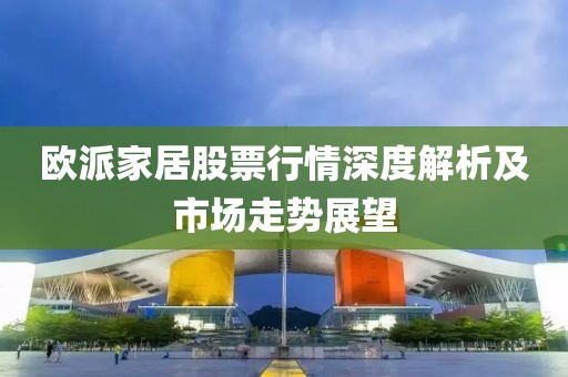 欧派家居股票行情深度解析及市场走势展望
