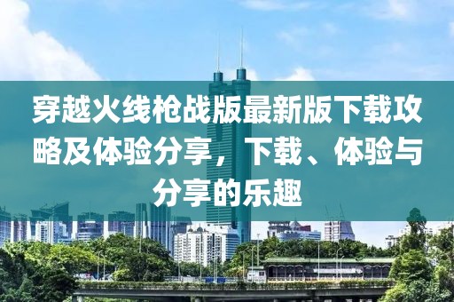 穿越火线枪战版最新版下载攻略及体验分享，下载、体验与分享的乐趣