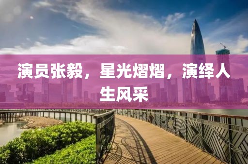 演员张毅，星光熠熠，演绎人生风采