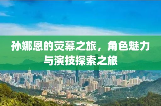 孙娜恩的荧幕之旅，角色魅力与演技探索之旅