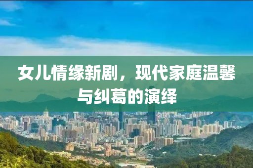 女儿情缘新剧，现代家庭温馨与纠葛的演绎