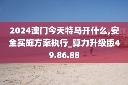 2024澳门今天特马开什么,安全实施方案执行_算力升级版49.86.88