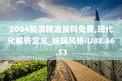 2004新澳精准资料免费,现代化解析定义_妹妹风格IU88.66.53