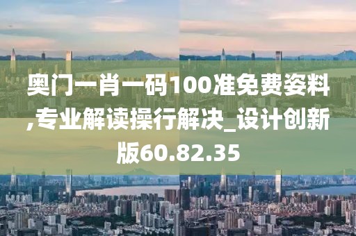 奥门一肖一码100准免费姿料,专业解读操行解决_设计创新版60.82.35