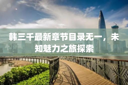 韩三千最新章节目录无一，未知魅力之旅探索