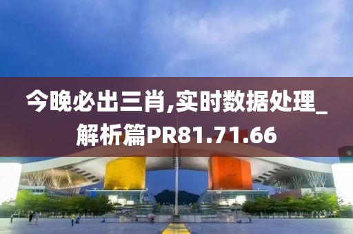今晚必出三肖,实时数据处理_解析篇PR81.71.66