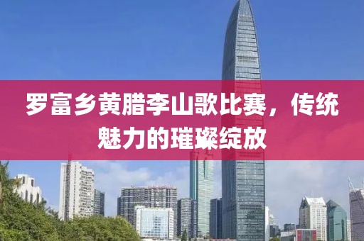 罗富乡黄腊李山歌比赛，传统魅力的璀璨绽放