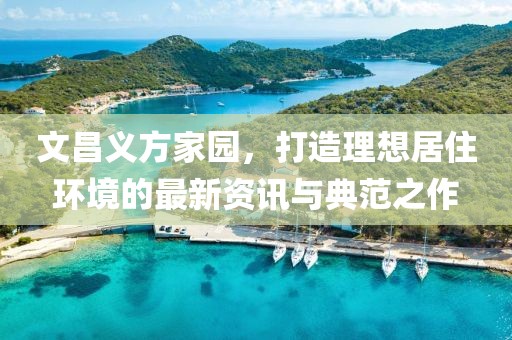 文昌义方家园，打造理想居住环境的最新资讯与典范之作