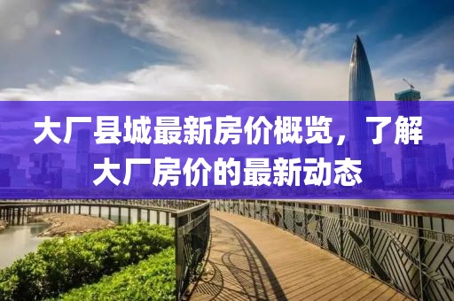 大厂县城最新房价概览，了解大厂房价的最新动态