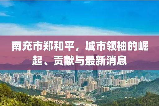南充市郑和平，城市领袖的崛起、贡献与最新消息