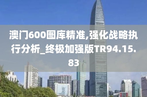 澳门600图库精准,强化战略执行分析_终极加强版TR94.15.83
