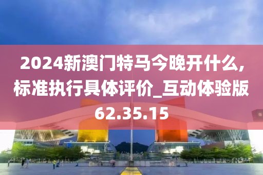 2024新澳门特马今晚开什么,标准执行具体评价_互动体验版62.35.15