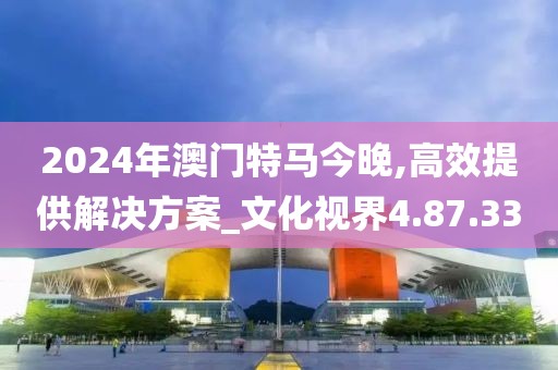 2024年澳门特马今晚,高效提供解决方案_文化视界4.87.33