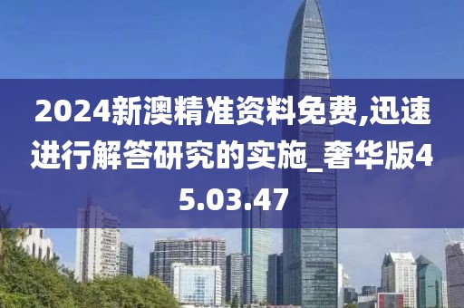 2024新澳精准资料免费,迅速进行解答研究的实施_奢华版45.03.47