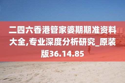 二四六香港管家婆期期准资料大全,专业深度分析研究_原装版36.14.85