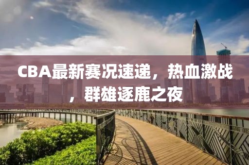 CBA最新赛况速递，热血激战，群雄逐鹿之夜