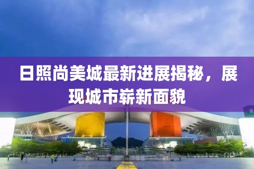 日照尚美城最新进展揭秘，展现城市崭新面貌