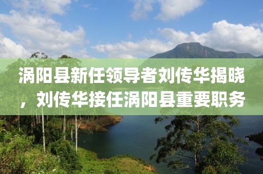 涡阳县新任领导者刘传华揭晓，刘传华接任涡阳县重要职务