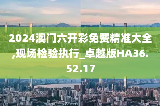 2024澳门六开彩免费精准大全,现场检验执行_卓越版HA36.52.17