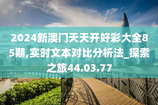 2024新澳门天天开好彩大全85期,实时文本对比分析法_探索之旅44.03.77