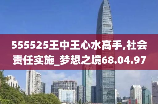 555525王中王心水高手,社会责任实施_梦想之境68.04.97
