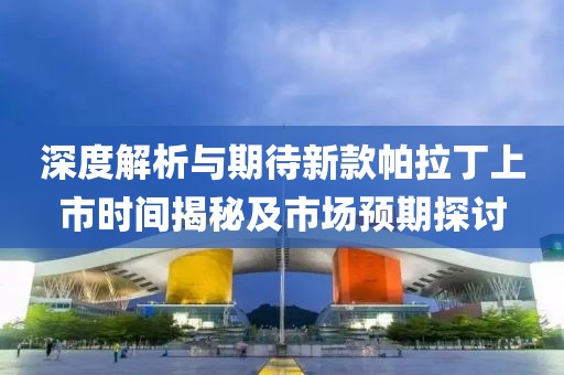 深度解析与期待新款帕拉丁上市时间揭秘及市场预期探讨