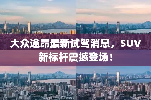 大众途昂最新试驾消息，SUV新标杆震撼登场！