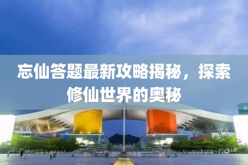 忘仙答题最新攻略揭秘，探索修仙世界的奥秘