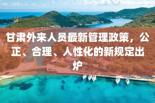 甘肃外来人员最新管理政策，公正、合理、人性化的新规定出炉