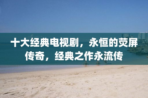 十大经典电视剧，永恒的荧屏传奇，经典之作永流传