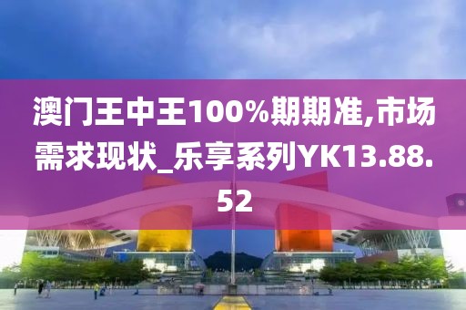 澳门王中王100%期期准,市场需求现状_乐享系列YK13.88.52