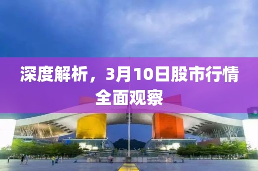 深度解析，3月10日股市行情全面观察