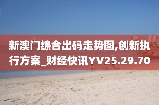 新澳门综合出码走势图,创新执行方案_财经快讯YV25.29.70