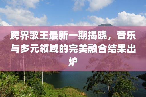 跨界歌王最新一期揭晓，音乐与多元领域的完美融合结果出炉