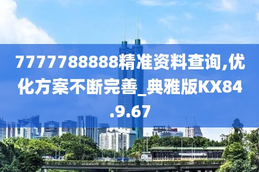7777788888精准资料查询,优化方案不断完善_典雅版KX84.9.67