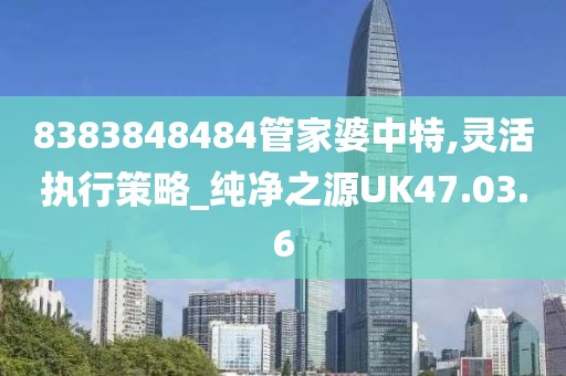 8383848484管家婆中特,灵活执行策略_纯净之源UK47.03.6