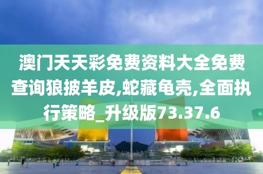 澳门天天彩免费资料大全免费查询狼披羊皮,蛇藏龟壳,全面执行策略_升级版73.37.6