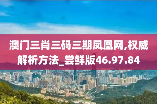 澳门三肖三码三期凤凰网,权威解析方法_尝鲜版46.97.84