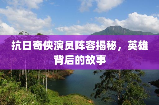 抗日奇侠演员阵容揭秘，英雄背后的故事