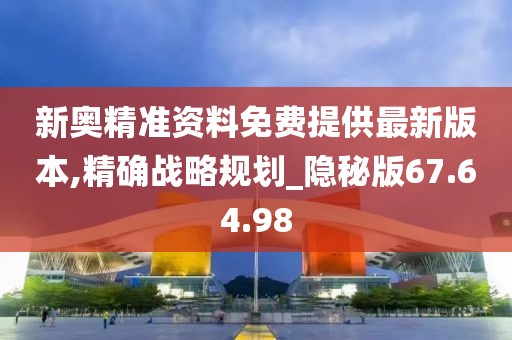 新奥精准资料免费提供最新版本,精确战略规划_隐秘版67.64.98