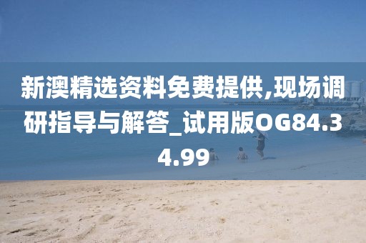 新澳精选资料免费提供,现场调研指导与解答_试用版OG84.34.99