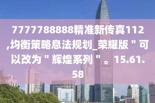 7777788888精准新传真112,均衡策略息法规划_荣耀版＂可以改为＂辉煌系列＂。15.61.58