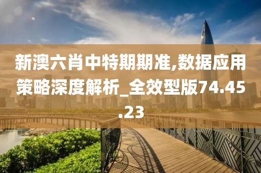 新澳六肖中特期期准,数据应用策略深度解析_全效型版74.45.23