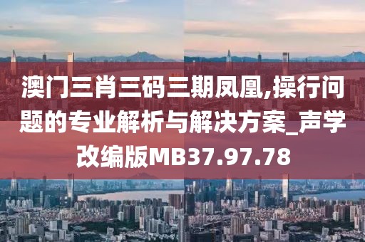 澳门三肖三码三期凤凰,操行问题的专业解析与解决方案_声学改编版MB37.97.78